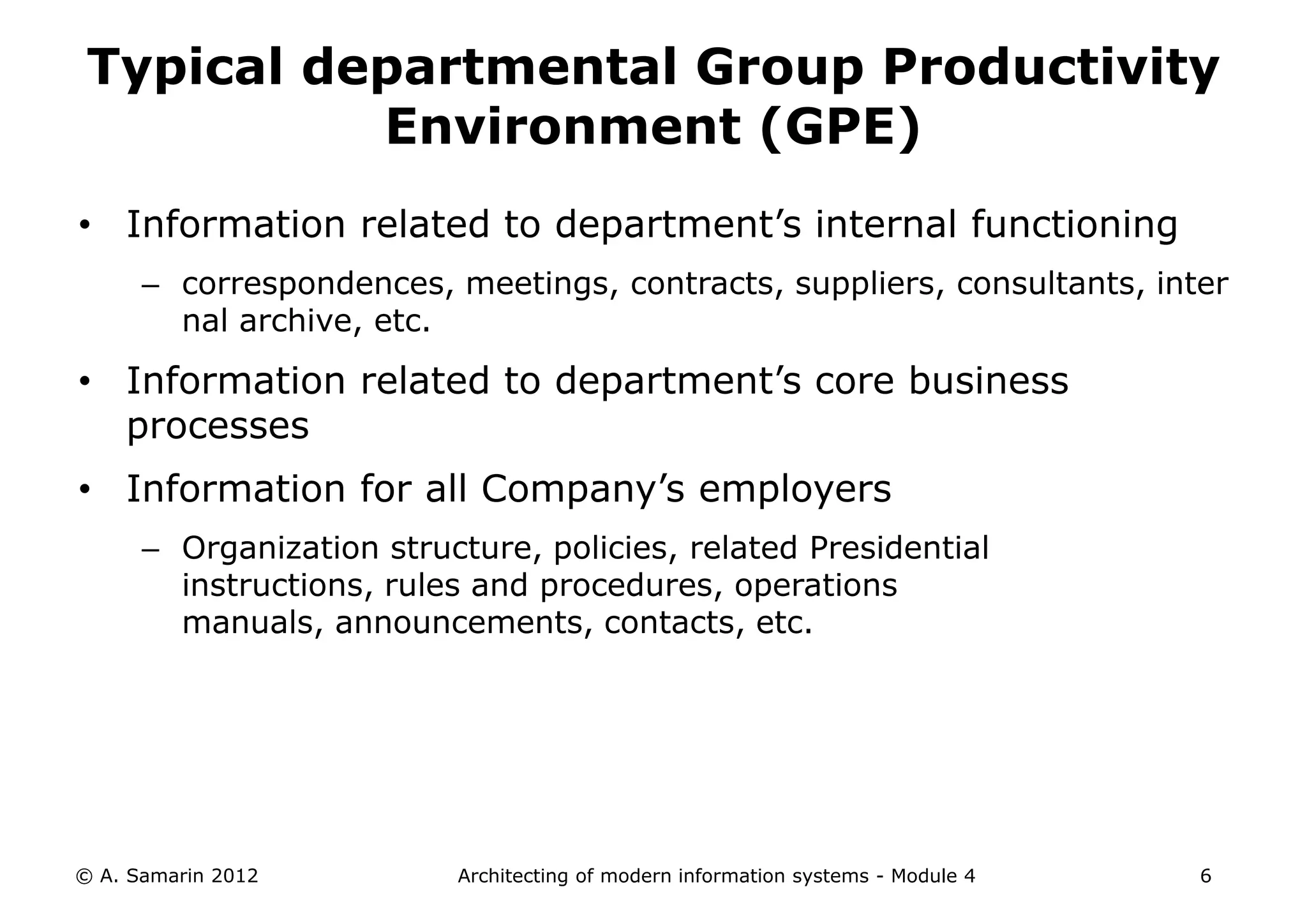 Typical departmental Group Productivity
           Environment (GPE)
• Information related to department’s internal functioning
      – correspondences, meetings, contracts, suppliers, consultants, inter
        nal archive, etc.

• Information related to department’s core business
  processes
• Information for all Company’s employers
      – Organization structure, policies, related Presidential
        instructions, rules and procedures, operations
        manuals, announcements, contacts, etc.




© A. Samarin 2012         Architecting of modern information systems - Module 4   6
 