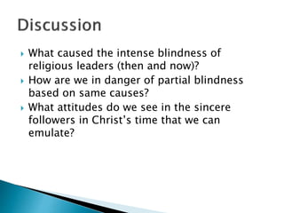  What caused the intense blindness of
religious leaders (then and now)?
 How are we in danger of partial blindness
based on same causes?
 What attitudes do we see in the sincere
followers in Christ’s time that we can
emulate?
 