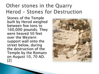 Stones of the Temple
built by Herod weighed
between few tons to
160,000 pounds. They
were heaved 50 feet
over the Western
support wall onto the
street below, during
the destruction of the
Temple by the Romans
on August 10, 70 AD.
[2]
 