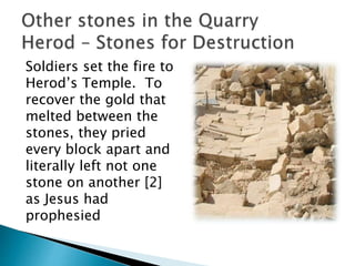 Soldiers set the fire to
Herod’s Temple. To
recover the gold that
melted between the
stones, they pried
every block apart and
literally left not one
stone on another [2]
as Jesus had
prophesied
 