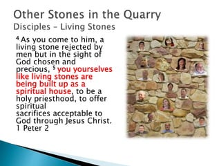 4 As you come to him, a
living stone rejected by
men but in the sight of
God chosen and
precious, 5 you yourselves
like living stones are
being built up as a
spiritual house, to be a
holy priesthood, to offer
spiritual
sacrifices acceptable to
God through Jesus Christ.
1 Peter 2
 