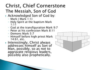  Acknowledged Son of God by:
◦ Mark ( Mark 1:1)
◦ Holy Spirit at the baptism Mark
1:11
◦ God at the transfiguration Mark 9:7
◦ Peter at his confession Mark 8:11
◦ Demons Mark 5:7
◦ Himself before high priest Mark
14:61, etc.
 Interestingly, Christ always
addresses himself as Son of
Man, possibly, so as not to
aggravate religious leaders,
possibly also prophetically.
 