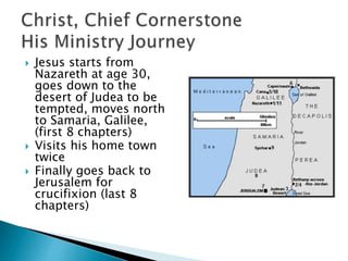 Jesus starts from
Nazareth at age 30,
goes down to the
desert of Judea to be
tempted, moves north
to Samaria, Galilee,
(first 8 chapters)
 Visits his home town
twice
 Finally goes back to
Jerusalem for
crucifixion (last 8
chapters)
 