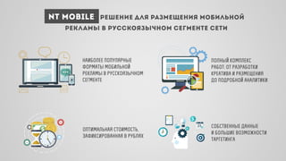 NT Mobile решение для размещения мобильной
рекламы в русскоязычном сегменте сети
оптимальная стоимость,
зафиксированная в рублях
наиболее популярные
форматы мобильной
рекламы в русскоязычном
сегменте
собственные данные
и большие возможности
таргетинга
полный комплекс
работ: от разработки
креатива и размещения
до подробной аналитики
 