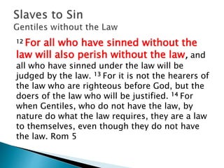 12 For all who have sinned without the
law will also perish without the law, and
all who have sinned under the law will be
judged by the law. 13 For it is not the hearers of
the law who are righteous before God, but the
doers of the law who will be justified. 14 For
when Gentiles, who do not have the law, by
nature do what the law requires, they are a law
to themselves, even though they do not have
the law. Rom 5
 