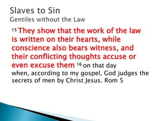 15 They show that the work of the law
is written on their hearts, while
conscience also bears witness, and
their conflicting thoughts accuse or
even excuse them 16 on that day
when, according to my gospel, God judges the
secrets of men by Christ Jesus. Rom 5
 