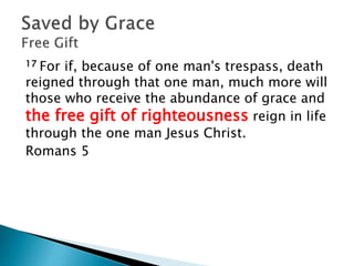 17 For if, because of one man's trespass, death
reigned through that one man, much more will
those who receive the abundance of grace and
the free gift of righteousness reign in life
through the one man Jesus Christ.
Romans 5
 