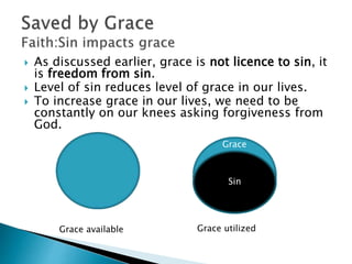  As discussed earlier, grace is not licence to sin, it
is freedom from sin.
 Level of sin reduces level of grace in our lives.
 To increase grace in our lives, we need to be
constantly on our knees asking forgiveness from
God.
Sin
Grace
Grace available Grace utilized
 