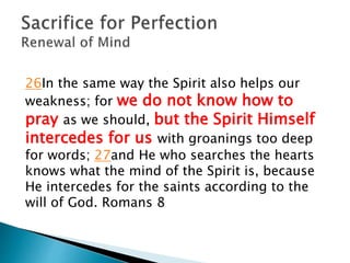 26In the same way the Spirit also helps our
weakness; for we do not know how to
pray as we should, but the Spirit Himself
intercedes for us with groanings too deep
for words; 27and He who searches the hearts
knows what the mind of the Spirit is, because
He intercedes for the saints according to the
will of God. Romans 8
 