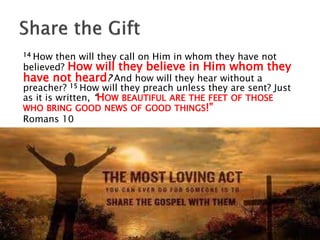 14 How then will they call on Him in whom they have not
believed? How will they believe in Him whom they
have not heard? And how will they hear without a
preacher? 15 How will they preach unless they are sent? Just
as it is written, “HOW BEAUTIFUL ARE THE FEET OF THOSE
WHO BRING GOOD NEWS OF GOOD THINGS!”
Romans 10
 