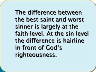 The difference between
the best saint and worst
sinner is largely at the
faith level. At the sin level
the difference is hairline
in front of God’s
righteousness.
 