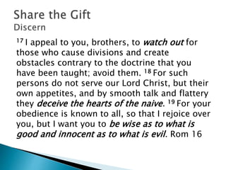 17 I appeal to you, brothers, to watch out for
those who cause divisions and create
obstacles contrary to the doctrine that you
have been taught; avoid them. 18 For such
persons do not serve our Lord Christ, but their
own appetites, and by smooth talk and flattery
they deceive the hearts of the naive. 19 For your
obedience is known to all, so that I rejoice over
you, but I want you to be wise as to what is
good and innocent as to what is evil. Rom 16
 