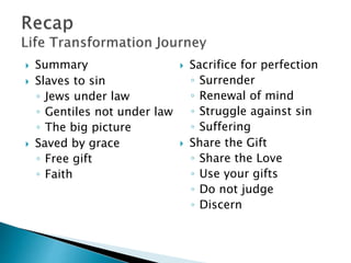  Summary
 Slaves to sin
◦ Jews under law
◦ Gentiles not under law
◦ The big picture
 Saved by grace
◦ Free gift
◦ Faith
 Sacrifice for perfection
◦ Surrender
◦ Renewal of mind
◦ Struggle against sin
◦ Suffering
 Share the Gift
◦ Share the Love
◦ Use your gifts
◦ Do not judge
◦ Discern
 