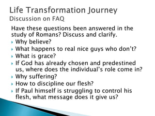 Have these questions been answered in the
study of Romans? Discuss and clarify.
 Why believe?
 What happens to real nice guys who don’t?
 What is grace?
 If God has already chosen and predestined
us, where does the individual’s role come in?
 Why suffering?
 How to discipline our flesh?
 If Paul himself is struggling to control his
flesh, what message does it give us?
 