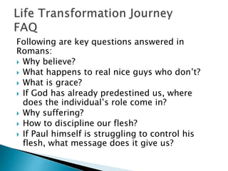 Following are key questions answered in
Romans:
 Why believe?
 What happens to real nice guys who don’t?
 What is grace?
 If God has already predestined us, where
does the individual’s role come in?
 Why suffering?
 How to discipline our flesh?
 If Paul himself is struggling to control his
flesh, what message does it give us?
 