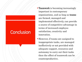 Conclusion
 Teamwork is becoming increasingly
important in contemporary
organisations, and as long as teams
are formed, managed and
implemented effectively, can provide
a source of competitive advantage in
terms of increased employee
satisfaction, creativity and
innovation.
 However, if teams are assigned to
inappropriate tasks, are managed
ineffectively or not provided with
adequate support, resources and
autonomy to carry out their tasks
then the effect of teamwork can be
counterproductive.
 