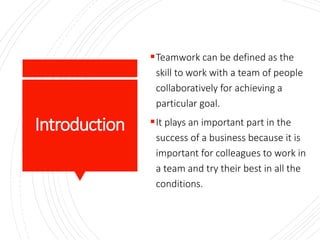 Introduction
Teamwork can be defined as the
skill to work with a team of people
collaboratively for achieving a
particular goal.
It plays an important part in the
success of a business because it is
important for colleagues to work in
a team and try their best in all the
conditions.
 