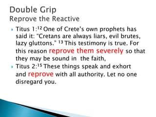  Titus 1:12 One of Crete’s own prophets has
said it: “Cretans are always liars, evil brutes,
lazy gluttons.” 13 This testimony is true. For
this reason reprove them severely so that
they may be sound in the faith,
 Titus 2:15 These things speak and exhort
and reprove with all authority. Let no one
disregard you.
 