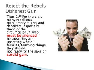 Titus 2:10 For there are
many rebellious
men, empty talkers and
deceivers, especially
those of the
circumcision, 11 who
must be silenced
because they are
upsetting whole
families, teaching things
they should
not teach for the sake of
sordid gain.
 