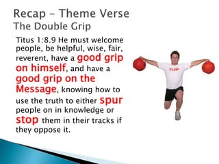 Titus 1:8.9 He must welcome
people, be helpful, wise, fair,
reverent, have a good grip
on himself, and have a
good grip on the
Message, knowing how to
use the truth to either spur
people on in knowledge or
stop them in their tracks if
they oppose it.
 