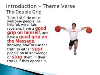 Titus 1:8,9 He must
welcome people, be
helpful, wise, fair,
reverent, have a good
grip on himself, and
have a good grip on
the Message,
knowing how to use the
truth to either spur
people on in knowledge
or stop them in their
tracks if they oppose it.
 