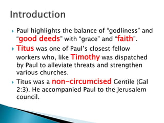  Paul highlights the balance of “godliness” and
“good deeds” with “grace” and “faith”.
 Titus was one of Paul’s closest fellow
workers who, like Timothy was dispatched
by Paul to alleviate threats and strengthen
various churches.
 Titus was a non-circumcised Gentile (Gal
2:3). He accompanied Paul to the Jerusalem
council.
 