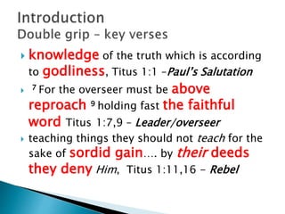  knowledge of the truth which is according
to godliness, Titus 1:1 –Paul’s Salutation
 7 For the overseer must be above
reproach 9 holding fast the faithful
word Titus 1:7,9 – Leader/overseer
 teaching things they should not teach for the
sake of sordid gain…. by their deeds
they deny Him, Titus 1:11,16 - Rebel
 