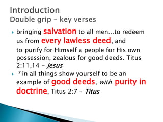  bringing salvation to all men…to redeem
us from every lawless deed, and
to purify for Himself a people for His own
possession, zealous for good deeds. Titus
2:11,14 - Jesus
 7 in all things show yourself to be an
example of good deeds, with purity in
doctrine, Titus 2:7 – Titus
 