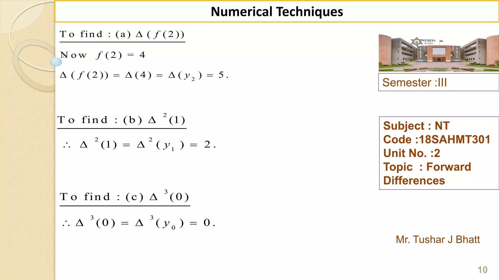 Semester :III
Mr. Tushar J Bhatt
Subject : NT
Code :18SAHMT301
Unit No. :2
Topic : Forward
Differences
10
Numerical Techniques
2
T o fin d : (a ) ( ( 2 ))
N o w ( 2 ) = 4
( ( 2 )) ( 4 ) ( ) 5 .
f
f
f y

     
2
2 2
1
T o fin d : (b ) (1)
(1) ( ) 2 .y

    
3
3 3
0
T o fin d : (c ) ( 0 )
( 0 ) ( ) 0 .y

    
 