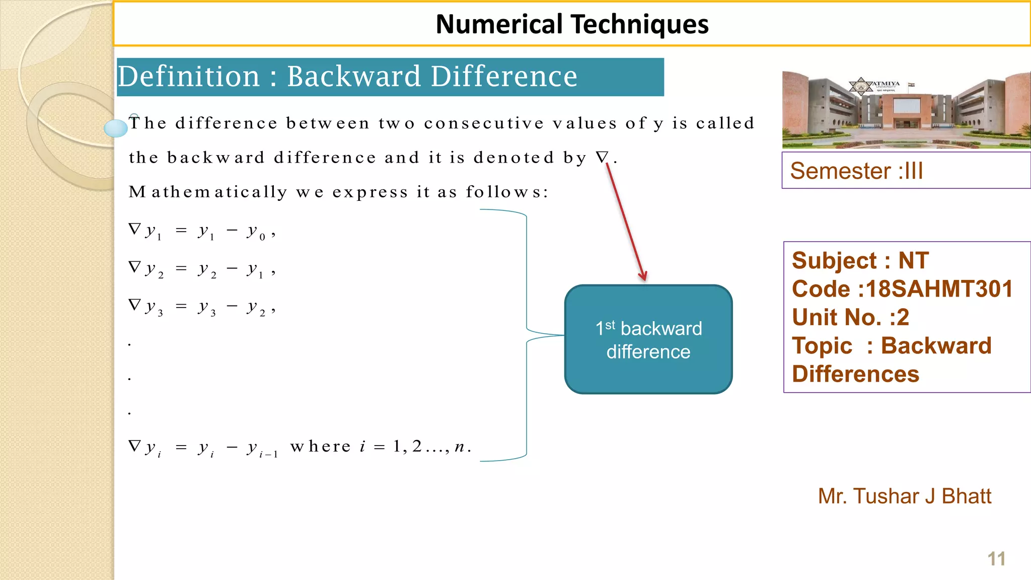 Semester :III
Mr. Tushar J Bhatt
Subject : NT
Code :18SAHMT301
Unit No. :2
Topic : Backward
Differences
11
Numerical Techniques
Definition : Backward Difference
1 1 0
2 2 1
3 3 2
1
T h e d iffe re n c e b e tw e e n tw o c o n se c u tiv e v a lu e s o f y is c a lle d
th e b a c k w a rd d iffe re n c e a n d it is d e n o te d b y .
M a th e m a tic a lly w e e x p re ss it a s fo llo w s:
,
,
,
.
.
.
w h e rei i i
y y y
y y y
y y y
y y y i

  
  
  
   1, 2 ..., .n
1st backward
difference
 