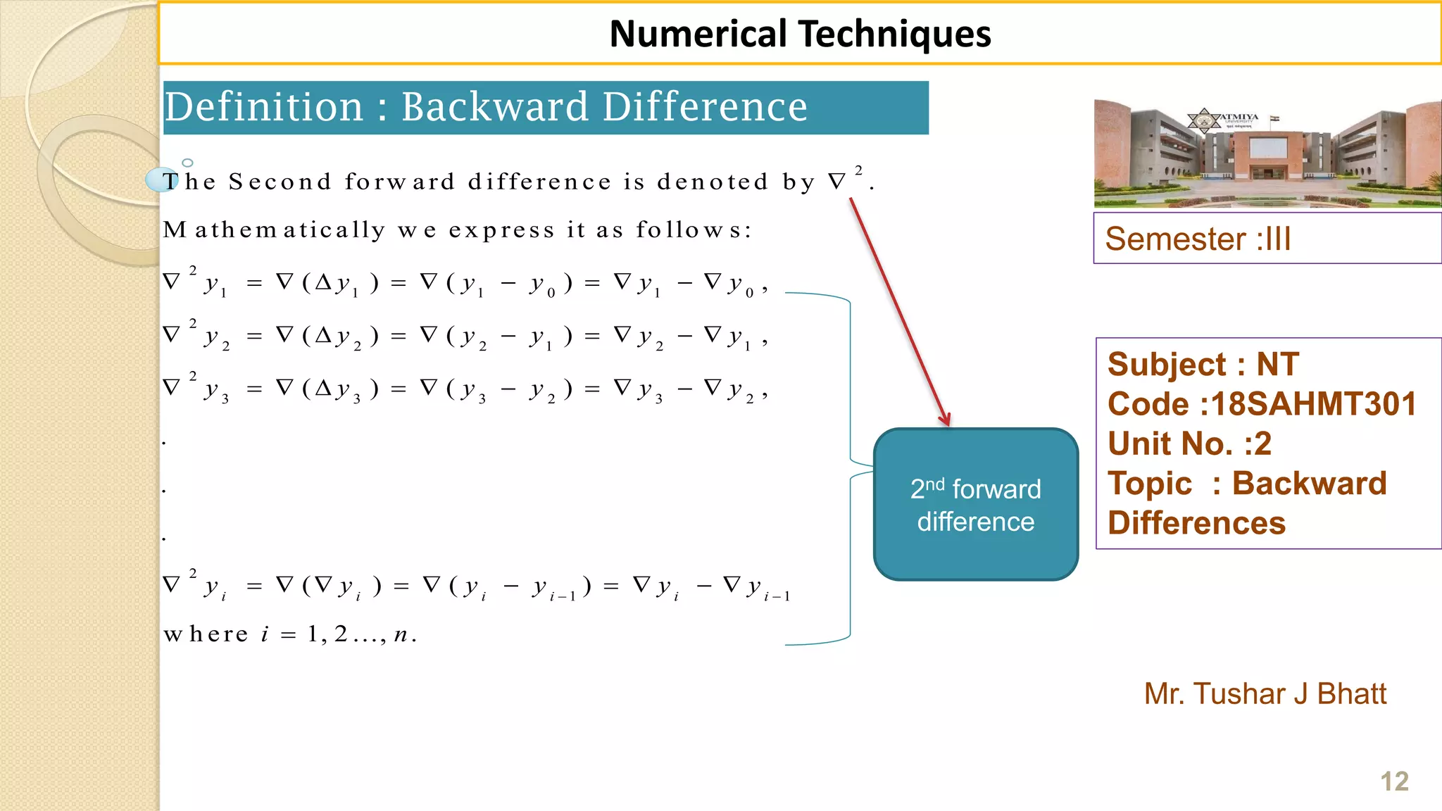 Semester :III
Mr. Tushar J Bhatt
Subject : NT
Code :18SAHMT301
Unit No. :2
Topic : Backward
Differences
12
Numerical Techniques
Definition : Backward Difference
2nd forward
difference
2
2
1 1 1 0 1 0
2
2 2 2 1 2 1
2
3 3 3 2 3 2
2
1
T h e S e c o n d fo rw a rd d iffe re n c e is d e n o te d b y .
M a th e m a tic a lly w e e x p re s s it a s fo llo w s :
( ) ( ) ,
( ) ( ) ,
( ) ( ) ,
.
.
.
( ) ( )i i i i
y y y y y y
y y y y y y
y y y y y y
y y y y 

          
          
          
        1
w h e re 1, 2 ..., .
i i
y y
i n

  

 