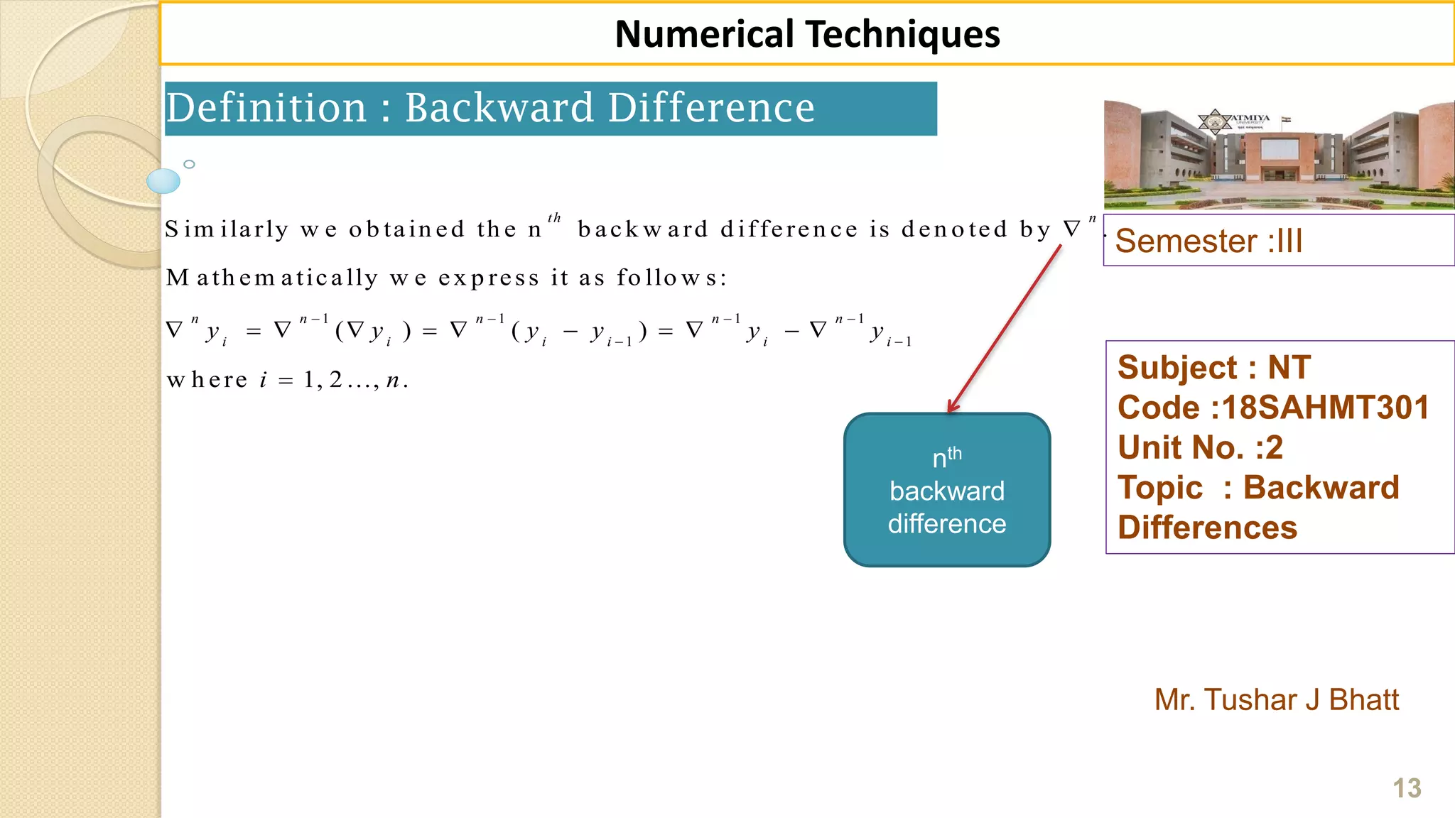 Semester :III
Mr. Tushar J Bhatt
Subject : NT
Code :18SAHMT301
Unit No. :2
Topic : Backward
Differences
13
Numerical Techniques
1 1 1 1
1 1
S im ilarly w e o b tain ed th e n b ack w ard d ifferen ce is d en o ted b y .
M ath em atically w e ex p ress it as fo llo w s:
( ) ( )
w h ere 1, 2 ..., .
th n
n n n n n
i i i i i i
y y y y y y
i n
   
 

          

nth
backward
difference
Definition : Backward Difference
 