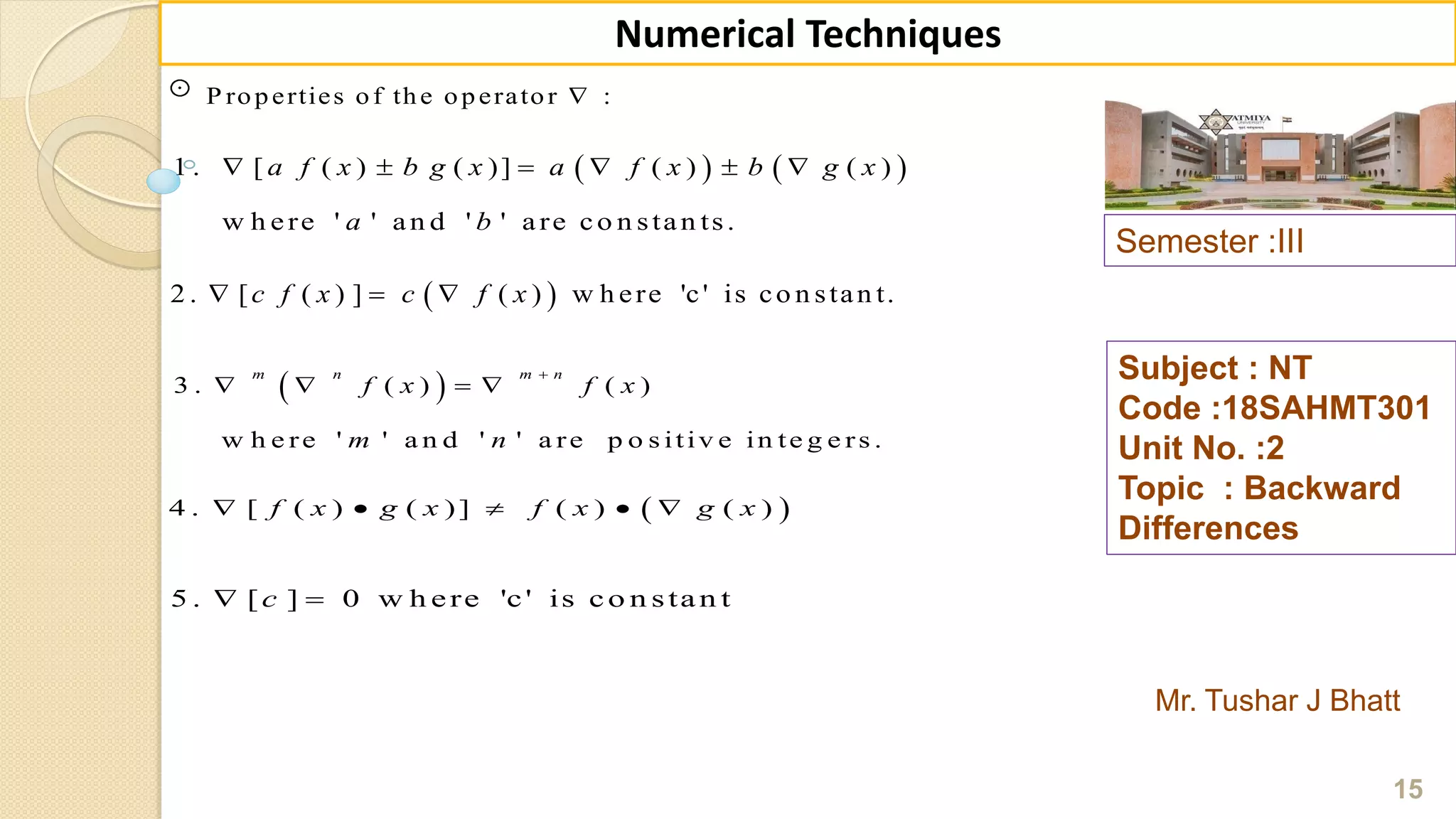 Semester :III
Mr. Tushar J Bhatt
Subject : NT
Code :18SAHMT301
Unit No. :2
Topic : Backward
Differences
15
Numerical Techniques
P roperties of the operator :
   1 . [ ( ) ( )] ( ) ( )
w h ere ' ' an d ' ' are co n stan ts.
a f x b g x a f x b g x
a b
     
 2 . [ ( ) ] ( ) w h ere 'c' is co n stan t.c f x c f x  
 3 . ( ) ( )
w h e re ' ' a n d ' ' a re p o s itiv e in te g e rs .
m n m n
f x f x
m n

   
 4 . [ ( ) ( )] ( ) ( )f x g x f x g x    
5 . [ ] 0 w h ere 'c' is co n stan tc 
 