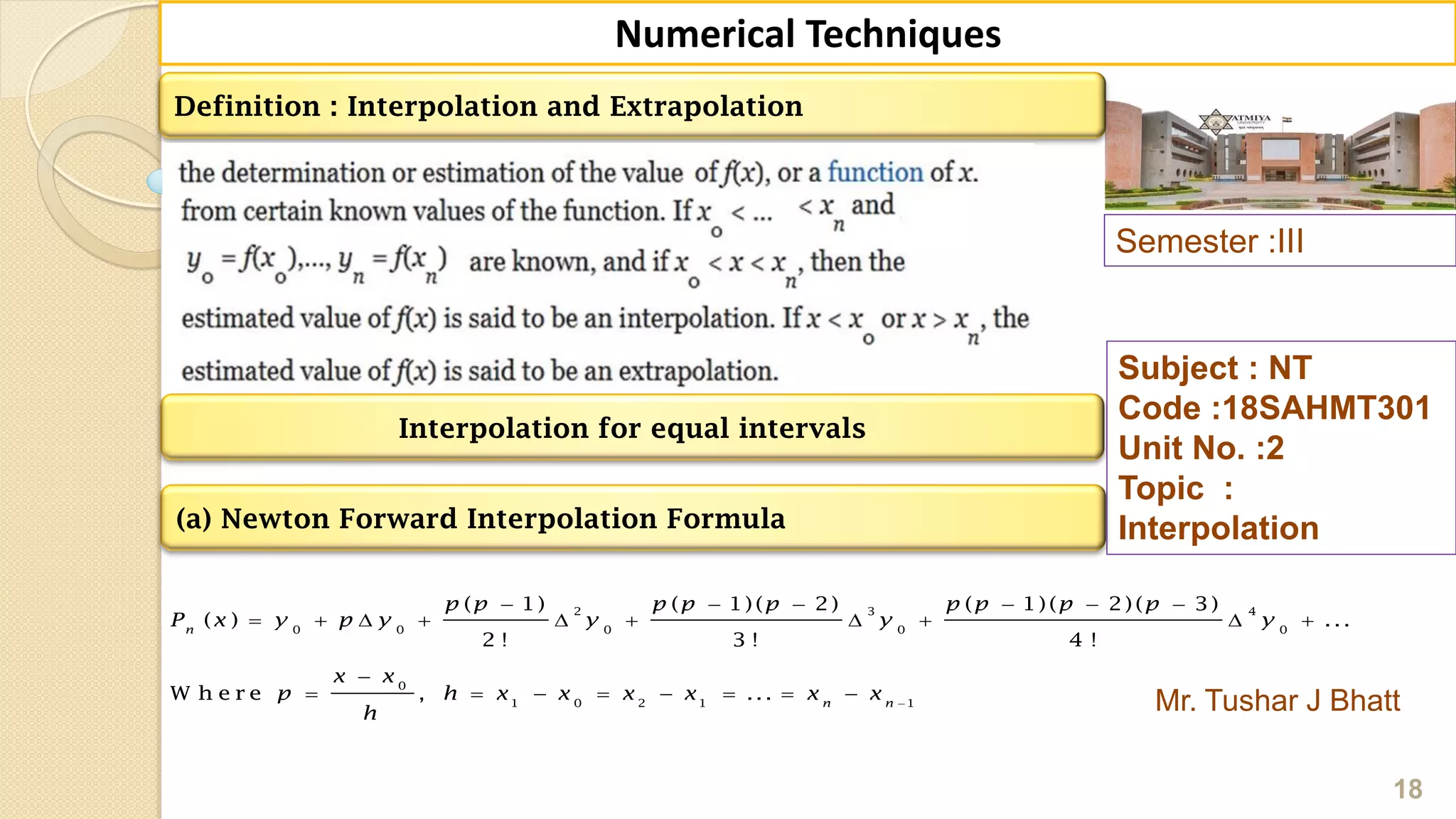 Semester :III
Mr. Tushar J Bhatt
Subject : NT
Code :18SAHMT301
Unit No. :2
Topic :
Interpolation
18
Numerical Techniques
Definition : Interpolation and Extrapolation
(a) Newton Forward Interpolation Formula
2 3 4
0 0 0 0 0
0
1 0 2 1 1
( 1) ( 1)( 2) ( 1)( 2)( 3)
( ) ...
2 ! 3 ! 4 !
W h e r e , ...
n
n n
p p p p p p p p p
P x y p y y y y
x x
p h x x x x x x
h

     
         

       
Interpolation for equal intervals
 