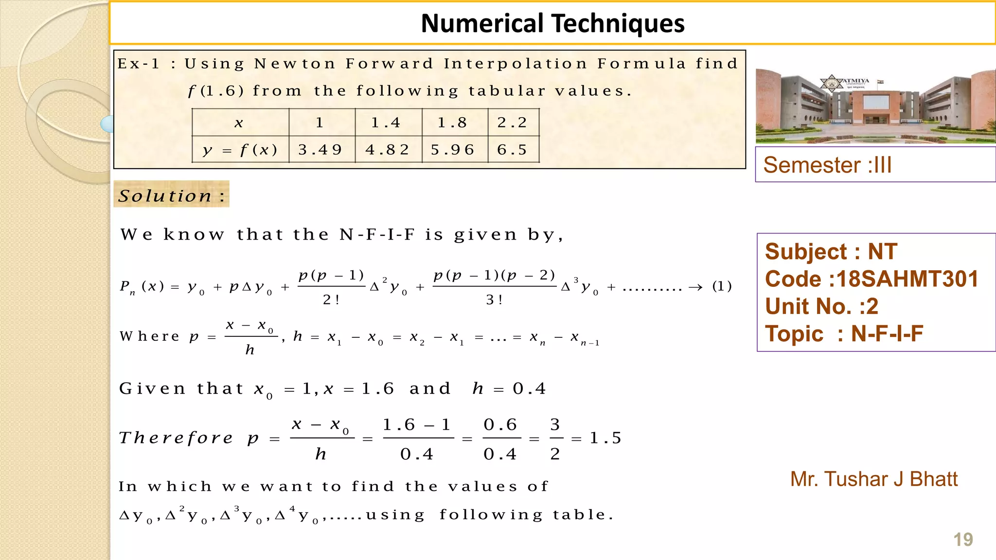 E x -1 : U s in g N e w t o n F o r w a r d In t e r p o la t io n F o r m u la f in d
(1 .6 ) f r o m t h e f o llo w in g t a b u la r v a lu e s .
1 1 .4 1 .8 2 .2
( ) 3 .4 9 4 .8 2 5 .9 6 6 .5
f
x
y f x
Semester :III
Mr. Tushar J Bhatt
Subject : NT
Code :18SAHMT301
Unit No. :2
Topic : N-F-I-F
19
Numerical Techniques
2 3
0 0 0 0
0
1 0 2 1 1
( 1) ( 1)( 2)
( ) .......... (1)
2 ! 3 !
W h e r e , ...
n
n n
p p p p p
P x y p y y y
x x
p h x x x x x x
h

  
        

       
:Solu tion
W e k n o w th a t th e N -F -I-F is g iv e n b y ,
0
0
G iv e n th a t 1, 1 .6 a n d 0 .4
1 .6 1 0 .6 3
1 .5
0 .4 0 .4 2
x x h
x x
T h e r e fo r e p
h
  
 
    
2 3 4
0 0 0 0
In w h ic h w e w a n t t o f in d t h e v a lu e s o f
y , y , y , y , ..... u s in g f o llo w in g t a b le .   
 