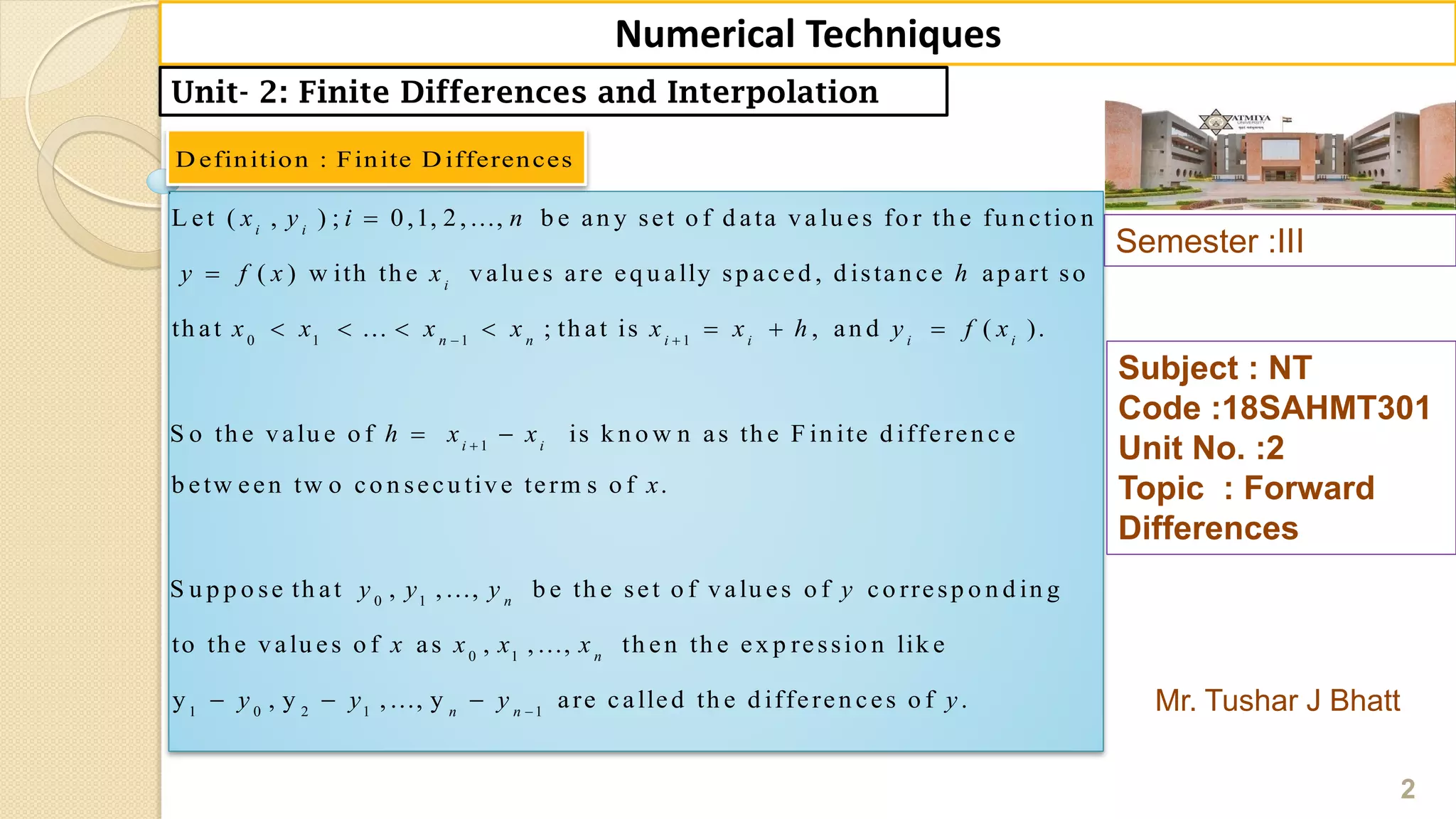 Semester :III
Mr. Tushar J Bhatt
Subject : NT
Code :18SAHMT301
Unit No. :2
Topic : Forward
Differences
2
Numerical Techniques
Unit- 2: Finite Differences and Interpolation
D efinition : Finite D ifferences
0 1 1 1
L et ( , ) ; 0,1, 2, ..., b e an y set o f d ata va lu es fo r th e fu n ctio n
( ) w ith th e valu es are eq u ally sp aced , d istan ce ap art so
th at ... ; th at is , an d ( ).
S o th e val
i i
i
n n i i i i
x y i n
y f x x h
x x x x x x h y f x 


      
1
0 1
0 1
u e o f is k n o w n as th e F in ite d ifferen c e
b etw een tw o co n secu tive term s o f .
S u p p o se th at , , ..., b e th e set o f valu es o f co rresp o n d in g
to th e valu es o f as , , ..., th en th e ex p re
i i
n
n
h x x
x
y y y y
x x x x

 
1 0 2 1 1
ssio n lik e
y , y , ..., y are called th e d ifferen ces o f .n n
y y y y
  
 