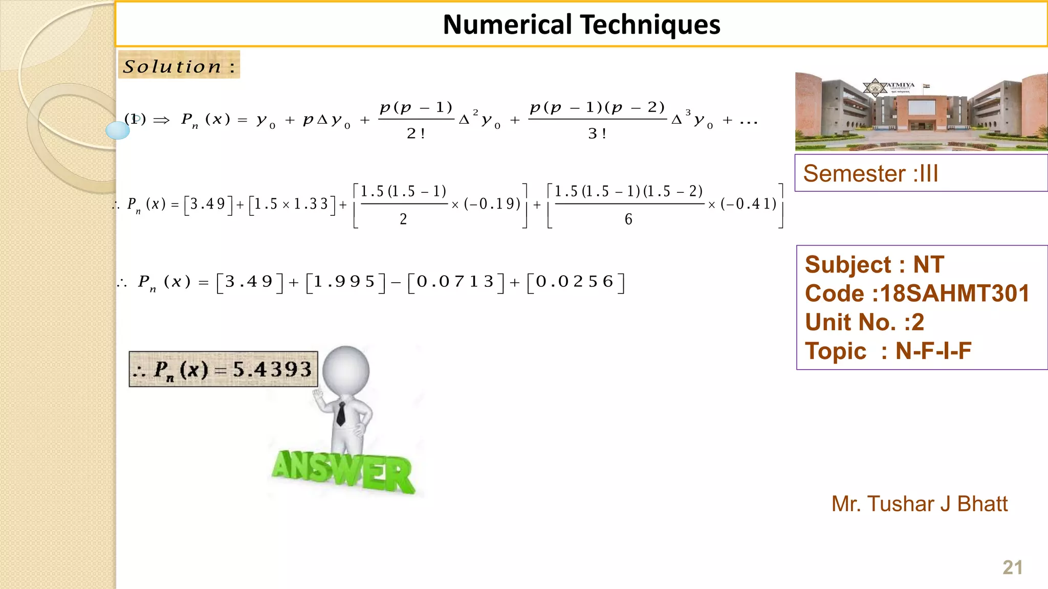 Semester :III
Mr. Tushar J Bhatt
Subject : NT
Code :18SAHMT301
Unit No. :2
Topic : N-F-I-F
21
Numerical Techniques
2 3
0 0 0 0
( 1) ( 1)( 2)
(1) ( ) ...
2 ! 3 !
n
p p p p p
P x y p y y y
  
        
:Solu tion
1 .5 (1 .5 1) 1 .5 (1 .5 1) (1 .5 2)
( ) 3 .4 9 1 .5 1 .3 3 ( 0 .1 9) ( 0 .4 1)
2 6
n
P x
     
                   
   
( ) 3 .4 9 1 .9 9 5 0 .0 7 1 3 0 .0 2 5 6n
P x                  
 