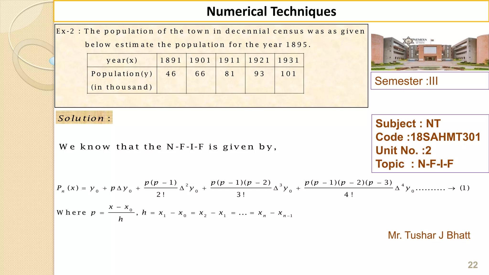 E x -2 : T h e p o p u la tio n o f th e to w n in d e c e n n ia l c e n s u s w a s a s g iv e n
b e lo w e s tim a te th e p o p u la tio n fo r th e y e a r 1 8 9 5 .
y e a r (x ) 1 8 9 1 1 9 0 1 1 9 1 1 1 9 2 1 1 9 3 1
P o p u la tio n (y ) 4 6 6 6 8 1 9 3 1 0 1
(in th o u s a n d )
Semester :III
Mr. Tushar J Bhatt
Subject : NT
Code :18SAHMT301
Unit No. :2
Topic : N-F-I-F
22
Numerical Techniques
2 3 4
0 0 0 0 0
0
1 0 2 1 1
( 1) ( 1)( 2) ( 1)( 2)( 3)
( ) .......... (1)
2 ! 3 ! 4 !
W h e r e , ...
n
n n
p p p p p p p p p
P x y p y y y y
x x
p h x x x x x x
h

     
         

       
:Solu tion
W e k n o w th a t th e N -F -I-F is g iv e n b y ,
 