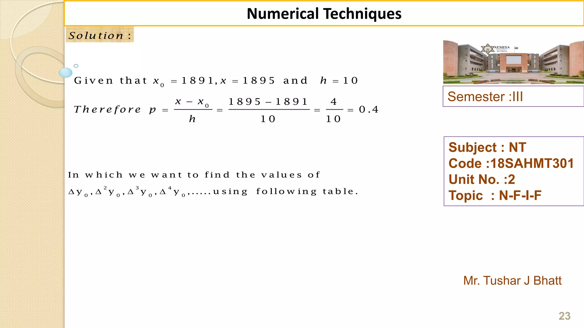 Semester :III
Mr. Tushar J Bhatt
Subject : NT
Code :18SAHMT301
Unit No. :2
Topic : N-F-I-F
23
Numerical Techniques
:Solu tion
0
0
G iv e n th a t 1 8 9 1, 1 8 9 5 a n d 1 0
1 8 9 5 1 8 9 1 4
0 .4
1 0 1 0
x x h
x x
T h e r e fo r e p
h
  
 
   
2 3 4
0 0 0 0
In w h ic h w e w a n t t o f in d t h e v a lu e s o f
y , y , y , y , ..... u s in g f o llo w in g t a b le .   
 