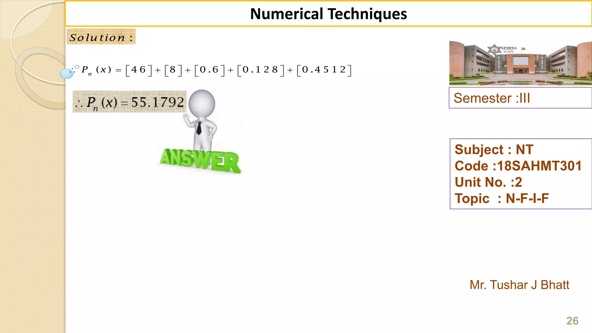 Semester :III
Mr. Tushar J Bhatt
Subject : NT
Code :18SAHMT301
Unit No. :2
Topic : N-F-I-F
26
Numerical Techniques
:Solu tion
( ) 4 6 8 0 .6 0 .1 2 8 0 .4 5 1 2n
P x                       
 