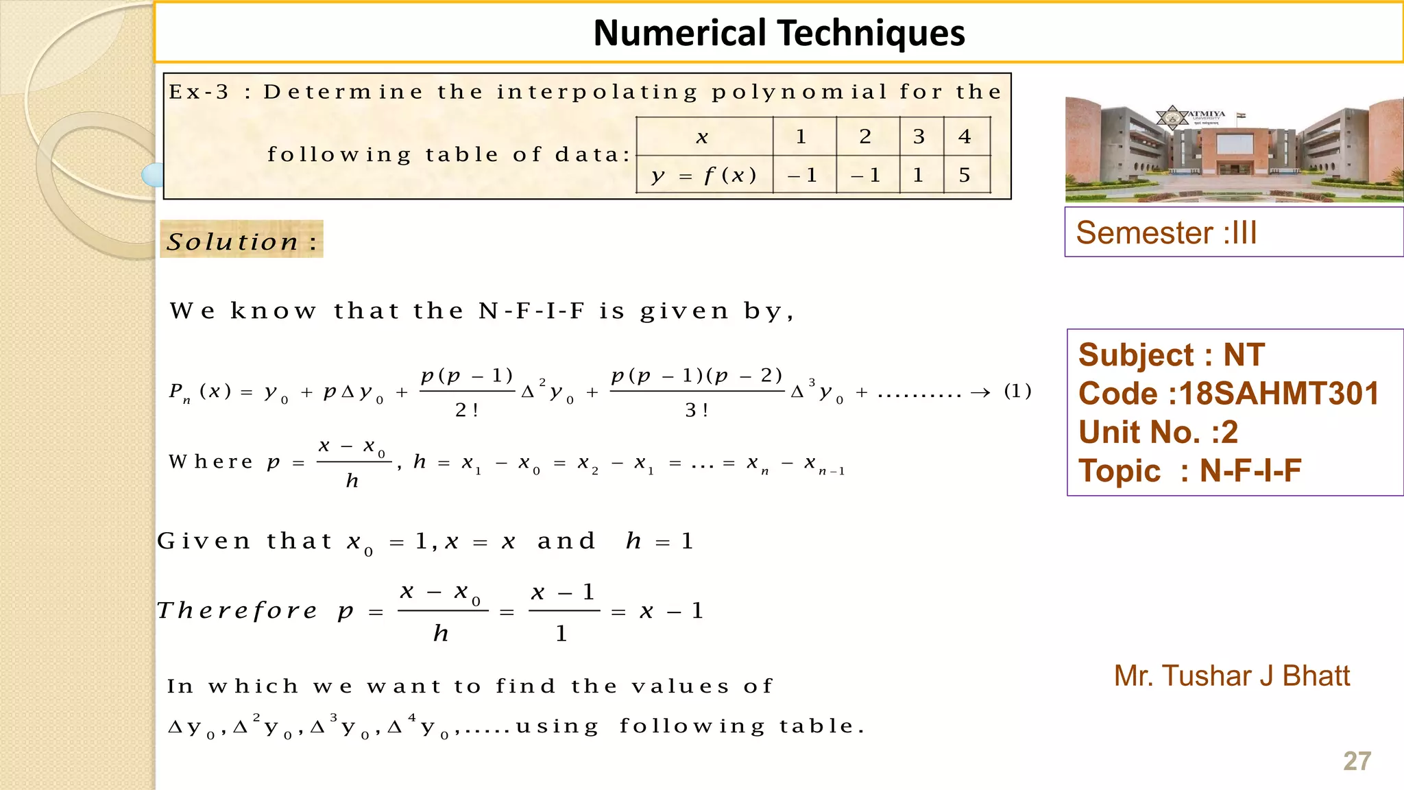 E x -3 : D e t e r m in e t h e in t e r p o la t in g p o ly n o m ia l f o r t h e
1 2 3 4
f o llo w in g t a b le o f d a t a :
( ) 1 1 1 5
x
y f x  
Semester :III
Mr. Tushar J Bhatt
Subject : NT
Code :18SAHMT301
Unit No. :2
Topic : N-F-I-F
27
Numerical Techniques
2 3
0 0 0 0
0
1 0 2 1 1
( 1) ( 1)( 2)
( ) .......... (1)
2 ! 3 !
W h e r e , ...
n
n n
p p p p p
P x y p y y y
x x
p h x x x x x x
h

  
        

       
:Solu tion
W e k n o w th a t th e N -F -I-F is g iv e n b y ,
0
0
G iv e n th a t 1, a n d 1
1
1
1
x x x h
x x x
T h e r e fo r e p x
h
  
 
   
2 3 4
0 0 0 0
In w h ic h w e w a n t t o f in d t h e v a lu e s o f
y , y , y , y , ..... u s in g f o llo w in g t a b le .   
 
