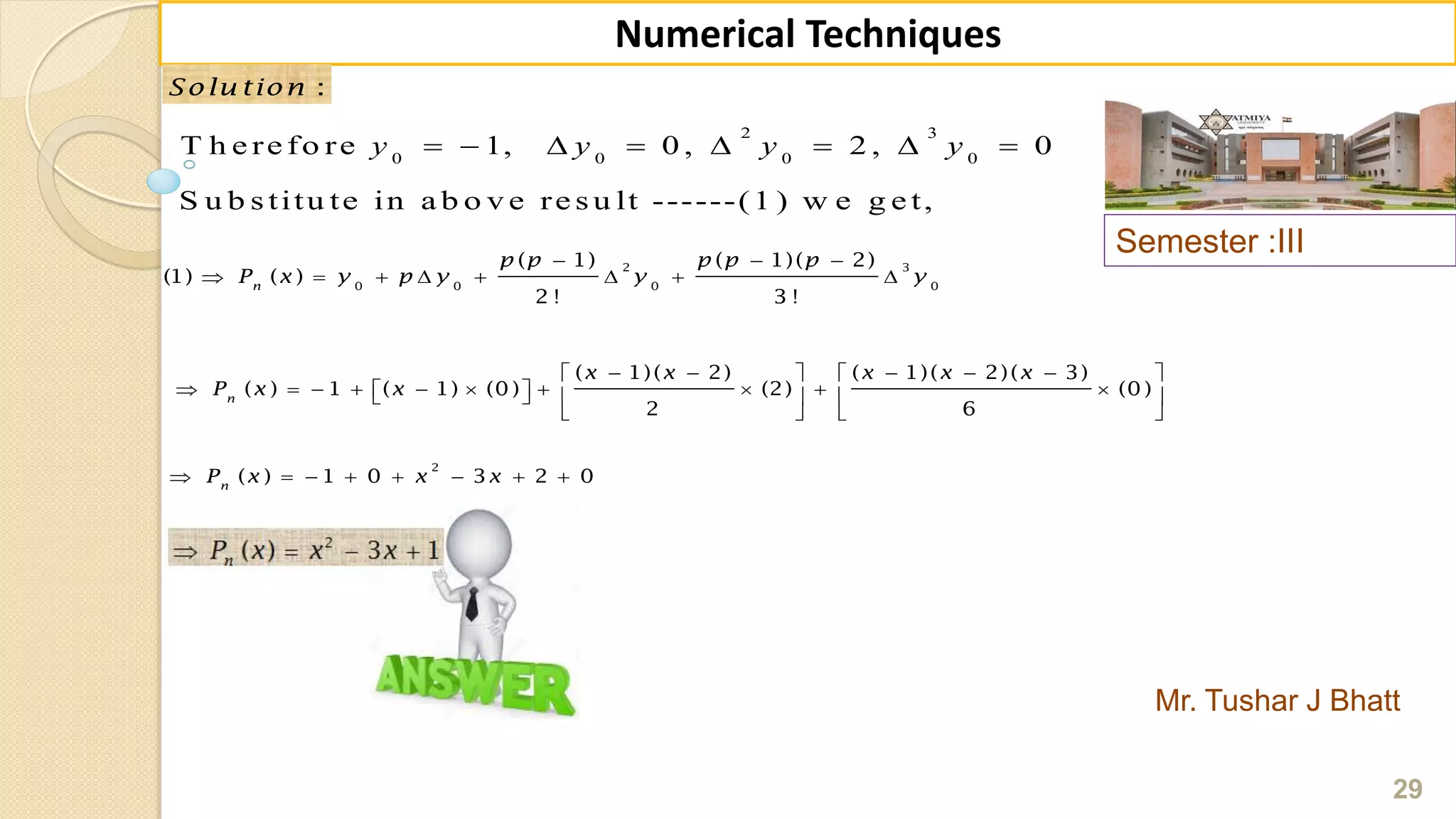 Semester :III
Mr. Tushar J Bhatt
29
Numerical Techniques
:Solu tion
2 3
0 0 0 0
T h e re fo re 1, 0 , 2 , 0
S u b s titu te in a b o v e re s u lt ------(1 ) w e g e t,
       y y y y
2 3
0 0 0 0
( 1) ( 1)( 2)
(1) ( )
2 ! 3 !
n
p p p p p
P x y p y y y
  
       
( 1)( 2) ( 1)( 2)( 3)
( ) 1 ( 1) (0 ) (2) (0 )
2 6
n
x x x x x
P x x
       
               
   
2
( ) 1 0 3 2 0n
P x x x       
 