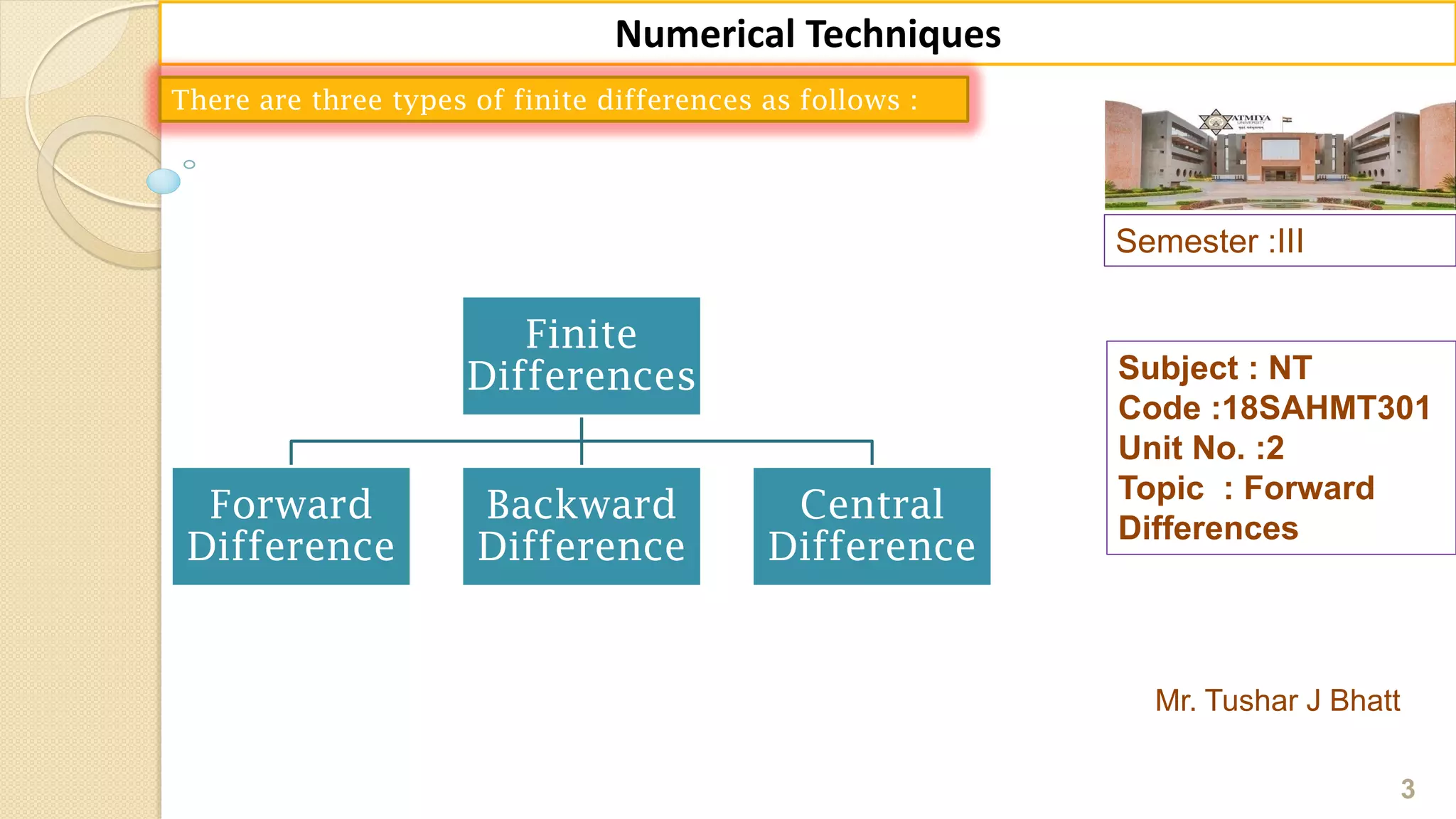 Semester :III
Mr. Tushar J Bhatt
Subject : NT
Code :18SAHMT301
Unit No. :2
Topic : Forward
Differences
3
Numerical Techniques
There are three types of finite differences as follows :
Finite
Differences
Forward
Difference
Backward
Difference
Central
Difference
 