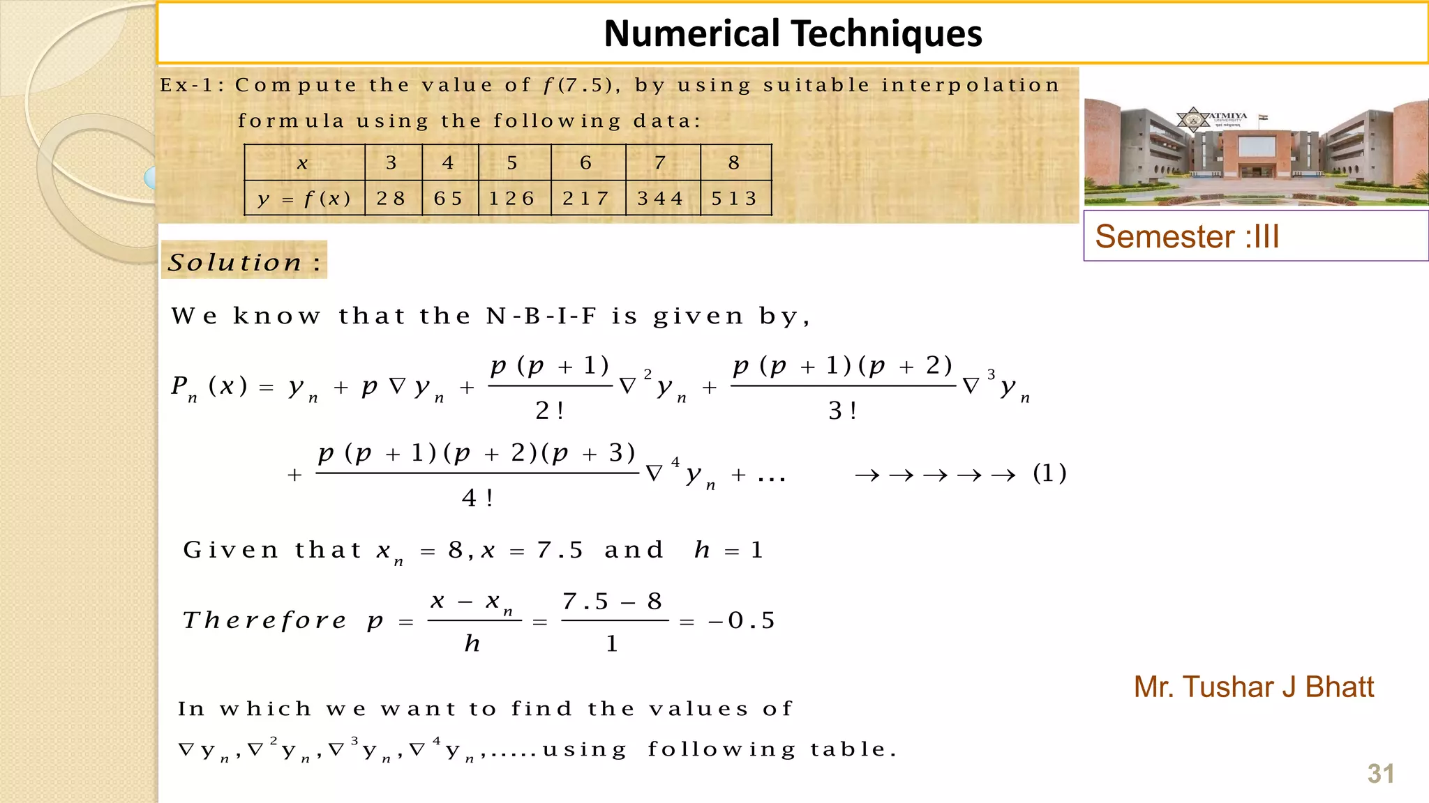 Semester :III
Mr. Tushar J Bhatt
31
Numerical Techniques
2 3
4
( 1) ( 1) ( 2)
( )
2 ! 3 !
( 1) ( 2)( 3)
... (1)
4 !
n n n n n
n
p p p p p
P x y p y y y
p p p p
y
  
      
  
       
E x -1 : C o m p u t e t h e v a lu e o f (7 .5), b y u s i n g s u it a b le in t e r p o la t io n
f o r m u la u s in g t h e f o llo w in g d a t a :
3 4 5 6 7 8
( ) 2 8 6 5 1 2 6 2 1 7 3 4 4 5 1 3
f
x
y f x
:Solu tion
W e k n o w th a t th e N -B -I-F is g iv e n b y ,
G iv e n th a t 8, 7 .5 a n d 1
7 .5 8
0 .5
1
n
n
x x h
x x
T h e r e fo r e p
h
  
 
   
2 3 4
In w h ic h w e w a n t t o f in d t h e v a lu e s o f
y , y , y , y , ..... u s in g f o llo w in g t a b le .n n n n
   
 