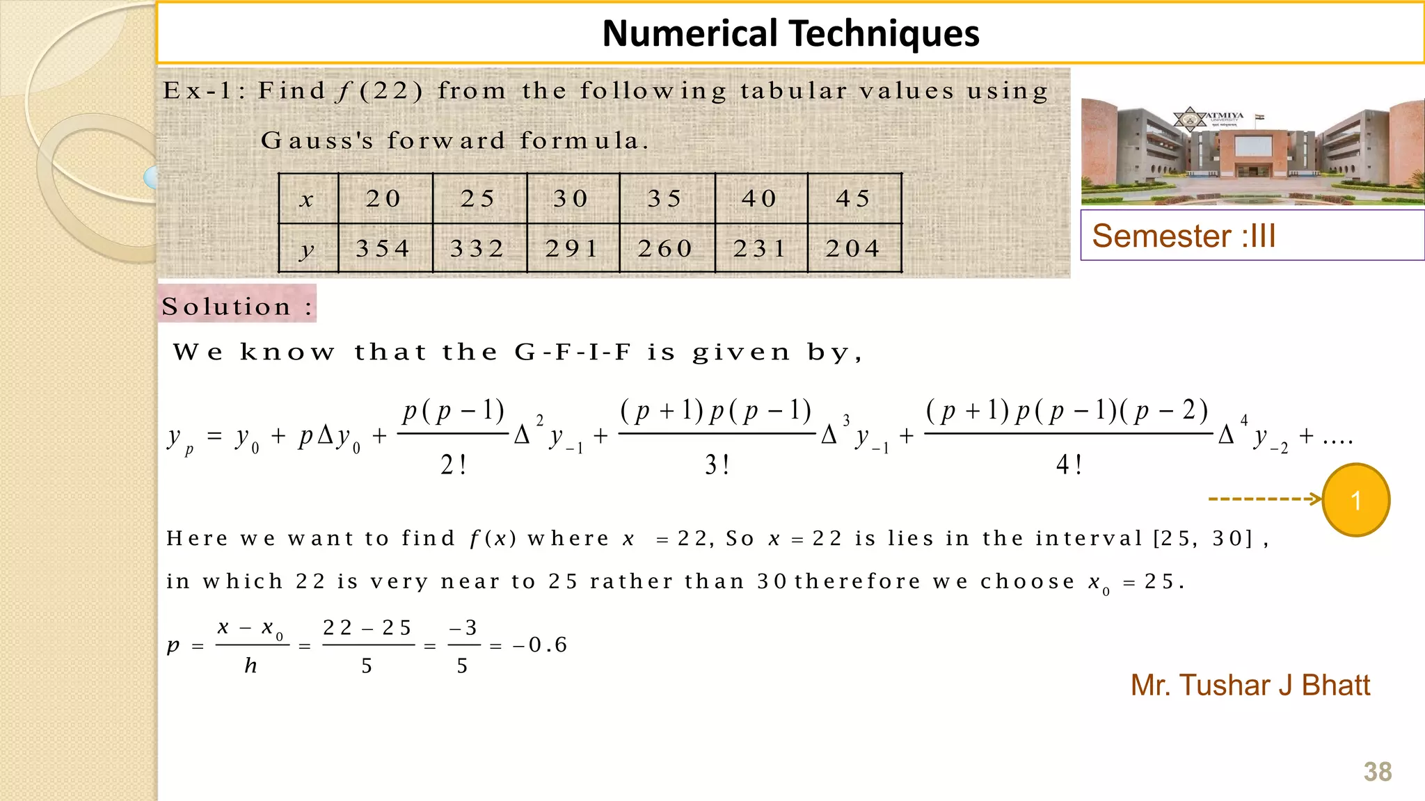 Semester :III
Mr. Tushar J Bhatt
38
Numerical Techniques
E x -1 : F in d ( 2 2 ) fro m th e fo llo w in g ta b u la r v a lu e s u sin g
G a u ss's fo rw a rd fo rm u la .
2 0 2 5 3 0 3 5 4 0 4 5
3 5 4 3 3 2 2 9 1 2 6 0 2 3 1 2 0 4
f
x
y
S o lu tio n :
W e k n o w th a t th e G -F -I-F is g iv e n b y ,
2 3 4
0 0 1 1 2
( 1) ( 1) ( 1) ( 1) ( 1)( 2)
....
2 ! 3! 4 !
p
p p p p p p p p p
y y p y y y y  
     
         
1
 

  
    
0
0
H e re w e w a n t to fin d ( ) w h e re 2 2, S o 2 2 is lie s in th e in te rv a l [2 5, 3 0 ] ,
in w h ic h 2 2 is v e ry n e a r to 2 5 ra th e r th a n 3 0 th e re fo re w e c h o o s e 2 5 .
2 2 2 5 3
0 .6
5 5
f x x x
x
x x
p
h
 