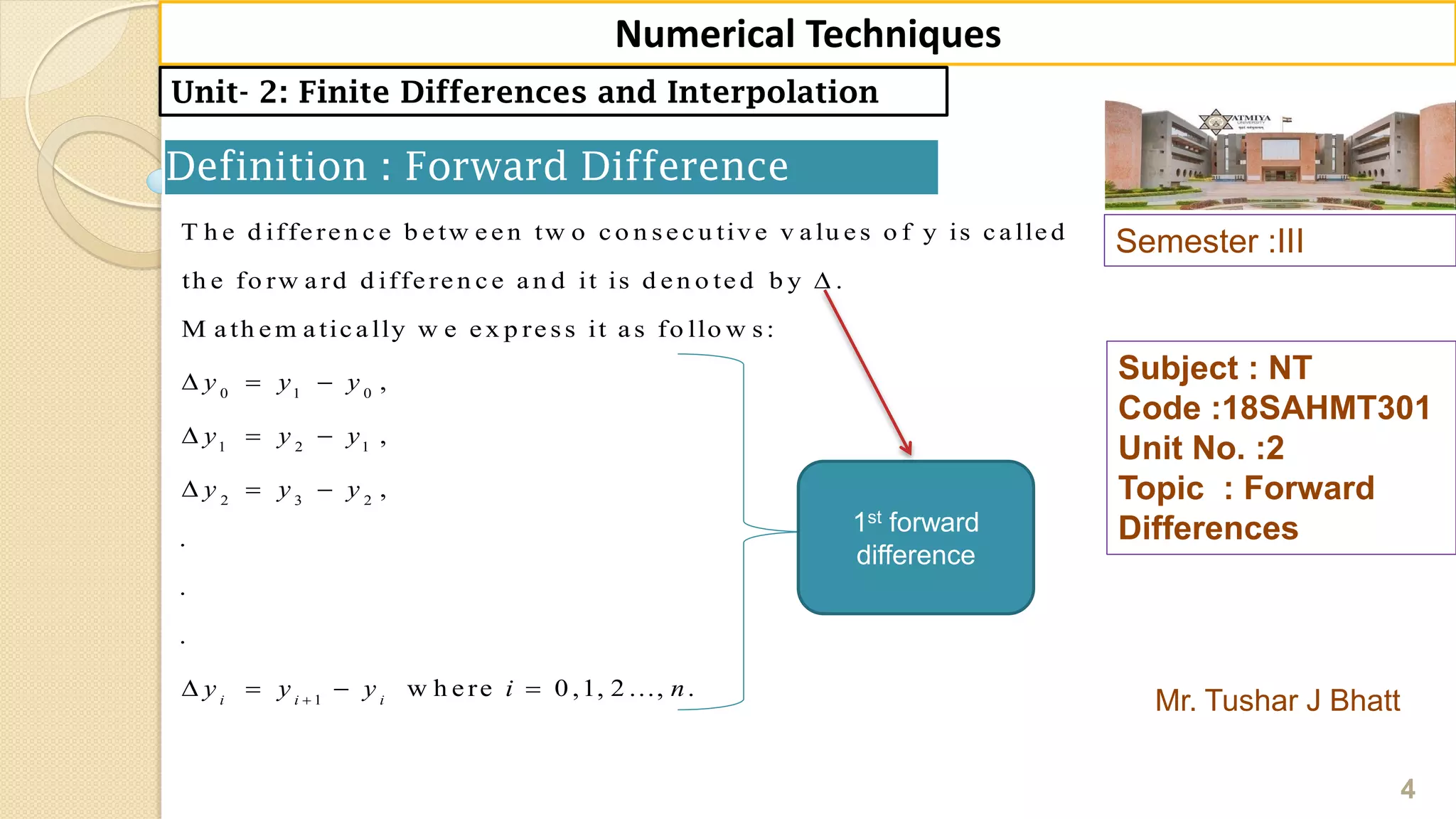 Semester :III
Mr. Tushar J Bhatt
Subject : NT
Code :18SAHMT301
Unit No. :2
Topic : Forward
Differences
4
Numerical Techniques
Unit- 2: Finite Differences and Interpolation
Definition : Forward Difference
0 1 0
1 2 1
2 3 2
1
T h e d iffe re n c e b e tw e e n tw o c o n se c u tiv e v a lu e s o f y is c a lle d
th e fo rw a rd d iffe re n c e a n d it is d e n o te d b y .
M a th e m a tic a lly w e e x p re ss it a s fo llo w s:
,
,
,
.
.
.
w h e rei i i
y y y
y y y
y y y
y y y i

  
  
  
    0 ,1, 2 ..., .n
1st forward
difference
 