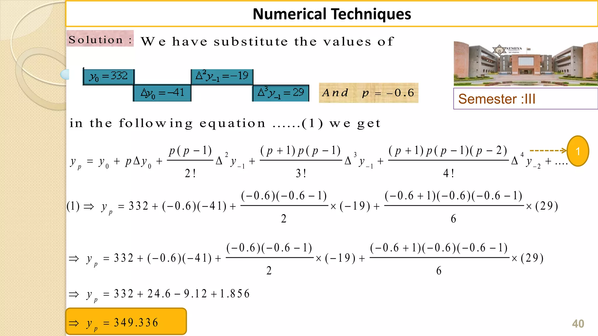 Semester :III
40
Numerical Techniques
S o lu tio n : W e have substitute the values of
2 3 4
0 0 1 1 2
( 1) ( 1) ( 1) ( 1) ( 1)( 2)
....
2 ! 3! 4 !
p
p p p p p p p p p
y y p y y y y  
     
         
1
  0 .6A n d p
in th e fo llo w in g eq u atio n ......(1 ) w e g et
( 0.6)( 0.6 1) ( 0.6 1)( 0.6)( 0.6 1)
(1) 332 ( 0.6)( 41) ( 19) (29)
2 6
p
y
       
         
( 0.6)( 0.6 1) ( 0.6 1)( 0.6)( 0.6 1)
332 ( 0.6)( 41) ( 19) (29)
2 6
332 24.6 9.12 1.856
349.336
p
p
p
y
y
y
       
         
    
 
 