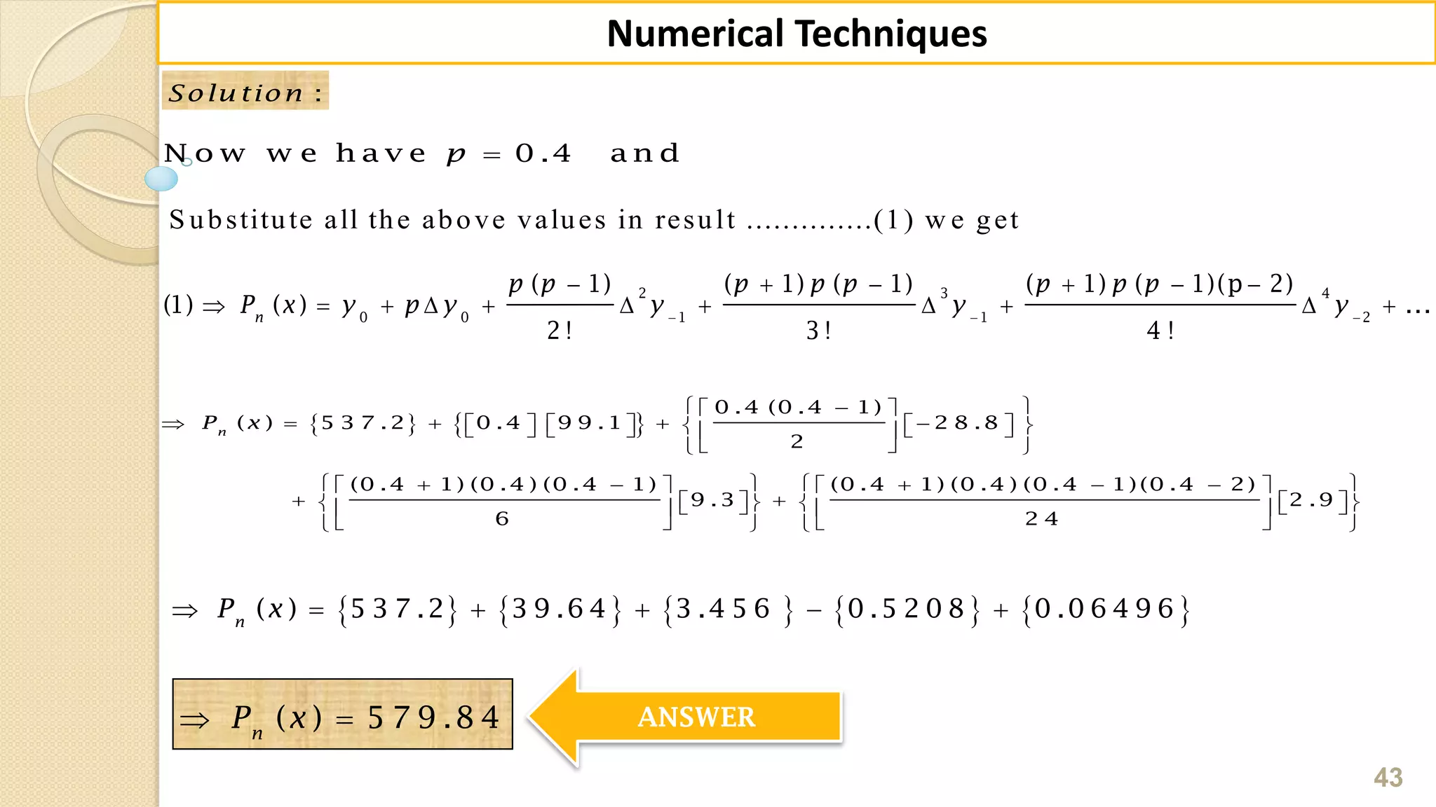 43
Numerical Techniques
:Solu tion
N o w w e h a v e 0 .4 a n dp
2 3 4
0 0 1 1 2
( 1) ( 1) ( 1) ( 1) ( 1)(p 2)
(1) ( ) ...
2 ! 3 ! 4 !
n
p p p p p p p p
P x y p y y y y  
     
          
   
0 .4 (0 .4 1)
( ) 5 3 7 .2 0 .4 9 9 .1 2 8 .8
2
(0 .4 1) (0 .4 ) (0 .4 1) (0 .4 1) (0 .4 ) (0 .4 1) (0 .4 2)
9 .3 2 .9
6 2 4
n
P x
  
                
  
          
             
      
         ( ) 5 3 7 .2 3 9 .6 4 3 .4 5 6 0 .5 2 0 8 0 .0 6 4 9 6n
P x     
( ) 5 7 9 .8 4n
P x  ANSWER
S ubstitute all the above values in result ..............(1) w e get
 