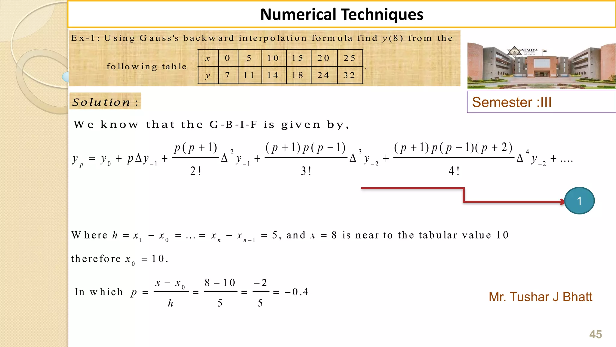 Semester :III
Mr. Tushar J Bhatt
45
Numerical Techniques
E x -1 : U s in g G a u s s 's b a c k w a rd in te rp o la ti o n fo rm u la fin d (8 ) fro m th e
0 5 1 0 1 5 2 0 2 5
fo llo w in g ta b le .
7 1 1 1 4 1 8 2 4 3 2
y
x
y
:Solu tion
W e k n o w th a t th e G -B -I-F is g iv e n b y ,
2 3 4
0 1 1 2 2
( 1) ( 1) ( 1) ( 1) ( 1)( 2)
....
2 ! 3! 4 !
p
p p p p p p p p p
y y p y y y y   
     
         
1 0 1
0
0
W h ere ... 5, an d 8 is n ear to th e tab u lar valu e 1 0
th erefo re 1 0 .
8 1 0 2
In w h ich 0 .4
5 5
n n
h x x x x x
x
x x
p
h

      

  
    
1
 