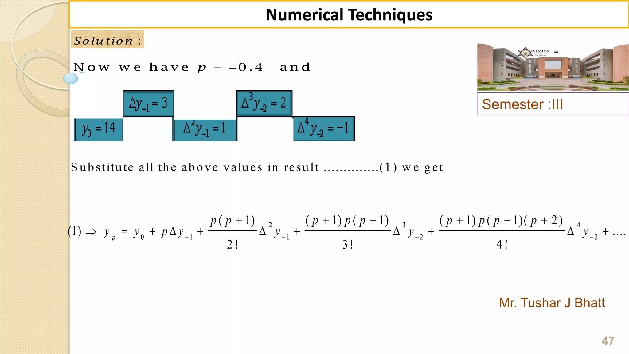 Semester :III
Mr. Tushar J Bhatt
47
Numerical Techniques
:Solu tion :Solu tion
 N o w w e h a v e 0 .4 a n dp
S ubstitute all the above values in result ..............(1) w e get
2 3 4
0 1 1 2 2
( 1) ( 1) ( 1) ( 1) ( 1)( 2)
(1) ....
2 ! 3! 4 !
p
p p p p p p p p p
y y p y y y y   
     
          
 